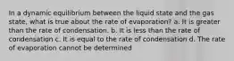 In a dynamic equilibrium between the liquid state and the gas state, what is true about the rate of evaporation? a. It is greater than the rate of condensation. b. It is less than the rate of condensation c. It is equal to the rate of condensation d. The rate of evaporation cannot be determined