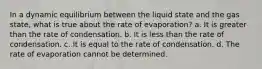 In a dynamic equilibrium between the liquid state and the gas state, what is true about the rate of evaporation? a. It is greater than the rate of condensation. b. It is less than the rate of condensation. c. It is equal to the rate of condensation. d. The rate of evaporation cannot be determined.