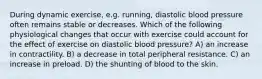 During dynamic exercise, e.g. running, diastolic blood pressure often remains stable or decreases. Which of the following physiological changes that occur with exercise could account for the effect of exercise on diastolic blood pressure? A) an increase in contractility. B) a decrease in total peripheral resistance. C) an increase in preload. D) the shunting of blood to the skin.