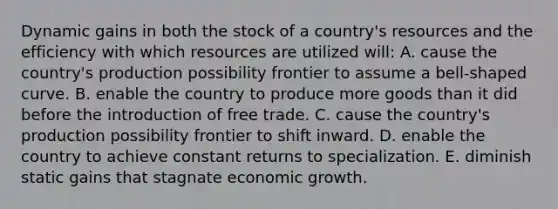 Dynamic gains in both the stock of a country's resources and the efficiency with which resources are utilized will: A. cause the country's production possibility frontier to assume a bell-shaped curve. B. enable the country to produce more goods than it did before the introduction of free trade. C. cause the country's production possibility frontier to shift inward. D. enable the country to achieve constant returns to specialization. E. diminish static gains that stagnate economic growth.