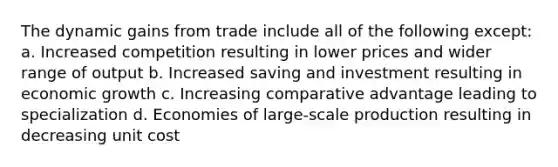 The dynamic gains from trade include all of the following except: a. Increased competition resulting in lower prices and wider range of output b. Increased saving and investment resulting in economic growth c. Increasing comparative advantage leading to specialization d. Economies of large-scale production resulting in decreasing unit cost