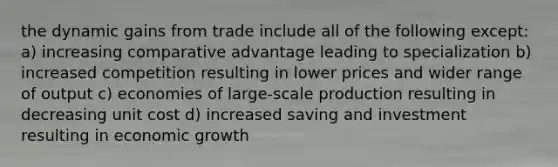 the dynamic gains from trade include all of the following except: a) increasing comparative advantage leading to specialization b) increased competition resulting in lower prices and wider range of output c) economies of large-scale production resulting in decreasing unit cost d) increased saving and investment resulting in economic growth