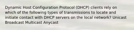 Dynamic Host Configuration Protocol (DHCP) clients rely on which of the following types of transmissions to locate and initiate contact with DHCP servers on the local network? Unicast Broadcast Multicast Anycast