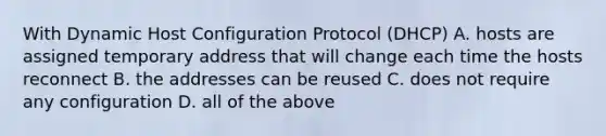 With Dynamic Host Configuration Protocol (DHCP) A. hosts are assigned temporary address that will change each time the hosts reconnect B. the addresses can be reused C. does not require any configuration D. all of the above