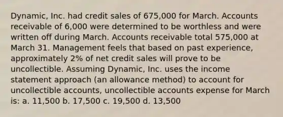 Dynamic, Inc. had credit sales of 675,000 for March. Accounts receivable of 6,000 were determined to be worthless and were written off during March. Accounts receivable total 575,000 at March 31. Management feels that based on past experience, approximately 2% of net credit sales will prove to be uncollectible. Assuming Dynamic, Inc. uses the income statement approach (an allowance method) to account for uncollectible accounts, uncollectible accounts expense for March is: a. 11,500 b. 17,500 c. 19,500 d. 13,500