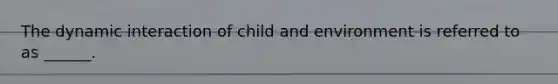 The dynamic interaction of child and environment is referred to as ______.