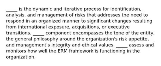 _____ is the dynamic and iterative process for identification, analysis, and management of risks that addresses the need to respond in an organized manner to significant changes resulting from international exposure, acquisitions, or executive transitions. _____ component encompasses the tone of the entity, the general philosophy around the organization's risk appetite, and management's integrity and ethical values. _____ assess and monitors how well the ERM framework is functioning in the organization.