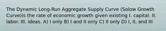 The Dynamic Long-Run Aggregate Supply Curve (Solow Growth Curve)is the rate of economic growth given existing I. capital. II. labor. III. ideas. A) I only B) I and II only C) II only D) I, II, and III