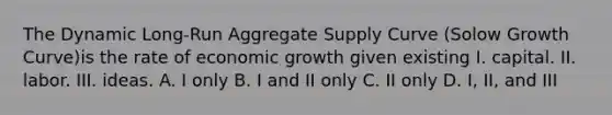 The Dynamic Long-Run Aggregate Supply Curve (Solow Growth Curve)is the rate of economic growth given existing I. capital. II. labor. III. ideas. A. I only B. I and II only C. II only D. I, II, and III