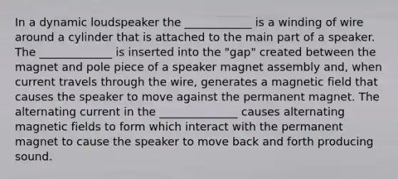 In a dynamic loudspeaker the ____________ is a winding of wire around a cylinder that is attached to the main part of a speaker. The _____________ is inserted into the "gap" created between the magnet and pole piece of a speaker magnet assembly and, when current travels through the wire, generates a magnetic field that causes the speaker to move against the permanent magnet. The alternating current in the ______________ causes alternating magnetic fields to form which interact with the permanent magnet to cause the speaker to move back and forth producing sound.