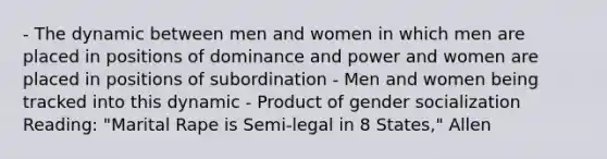 - The dynamic between men and women in which men are placed in positions of dominance and power and women are placed in positions of subordination - Men and women being tracked into this dynamic - Product of gender socialization Reading: "Marital Rape is Semi-legal in 8 States," Allen