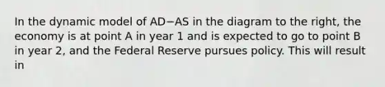 In the dynamic model of AD−AS in the diagram to the​ right, the economy is at point A in year 1 and is expected to go to point B in year​ 2, and the Federal Reserve pursues policy. This will result in