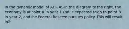 In the dynamic model of AD−AS in the diagram to the​ right, the economy is at point A in year 1 and is expected to go to point B in year​ 2, and the Federal Reserve pursues policy. This will result in2