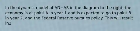 In the dynamic model of AD−AS in the diagram to the​ right, the economy is at point A in year 1 and is expected to go to point B in year​ 2, and the Federal Reserve pursues policy. This will result in2