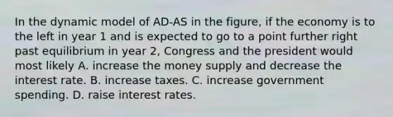 In the dynamic model of AD-AS in the figure, if the economy is to the left in year 1 and is expected to go to a point further right past equilibrium in year 2, Congress and the president would most likely A. increase the money supply and decrease the interest rate. B. increase taxes. C. increase government spending. D. raise interest rates.