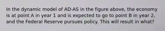 In the dynamic model of AD-AS in the figure above, the economy is at point A in year 1 and is expected to go to point B in year 2, and the Federal Reserve pursues policy. This will result in what?