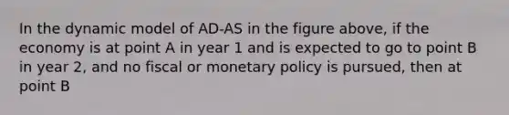 In the dynamic model of AD-AS in the figure above, if the economy is at point A in year 1 and is expected to go to point B in year 2, and no fiscal or <a href='https://www.questionai.com/knowledge/kEE0G7Llsx-monetary-policy' class='anchor-knowledge'>monetary policy</a> is pursued, then at point B