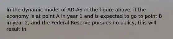 In the dynamic model of AD-AS in the figure above, if the economy is at point A in year 1 and is expected to go to point B in year 2, and the Federal Reserve pursues no policy, this will result in