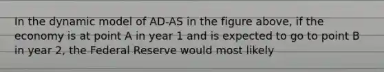 In the dynamic model of AD-AS in the figure above, if the economy is at point A in year 1 and is expected to go to point B in year 2, the Federal Reserve would most likely