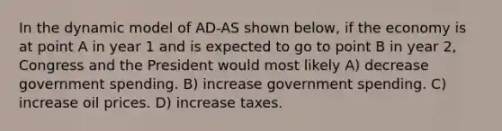 In the dynamic model of AD-AS shown below, if the economy is at point A in year 1 and is expected to go to point B in year 2, Congress and the President would most likely A) decrease government spending. B) increase government spending. C) increase oil prices. D) increase taxes.