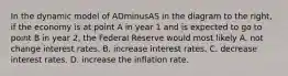 In the dynamic model of ADminusAS in the diagram to the​ right, if the economy is at point A in year 1 and is expected to go to point B in year​ 2, the Federal Reserve would most likely A. not change interest rates. B. increase interest rates. C. decrease interest rates. D. increase the inflation rate.