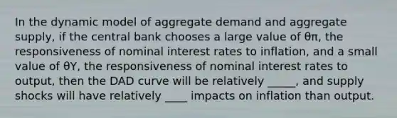 In the dynamic model of aggregate demand and aggregate supply, if the central bank chooses a large value of θπ, the responsiveness of nominal interest rates to inflation, and a small value of θY, the responsiveness of nominal interest rates to output, then the DAD curve will be relatively _____, and supply shocks will have relatively ____ impacts on inflation than output.