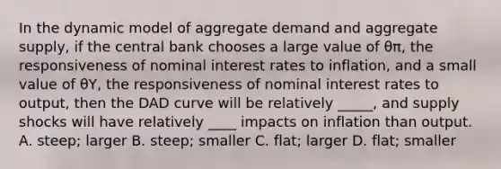 In the dynamic model of aggregate demand and aggregate supply, if the central bank chooses a large value of θπ, the responsiveness of nominal interest rates to inflation, and a small value of θY, the responsiveness of nominal interest rates to output, then the DAD curve will be relatively _____, and supply shocks will have relatively ____ impacts on inflation than output. A. steep; larger B. steep; smaller C. flat; larger D. flat; smaller