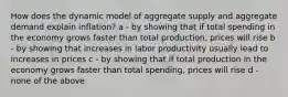 How does the dynamic model of aggregate supply and aggregate demand explain inflation? a - by showing that if total spending in the economy grows faster than total production, prices will rise b - by showing that increases in labor productivity usually lead to increases in prices c - by showing that if total production in the economy grows faster than total spending, prices will rise d - none of the above