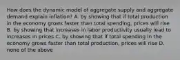 How does the dynamic model of aggregate supply and aggregate demand explain inflation? A. by showing that if total production in the economy grows faster than total spending, prices will rise B. by showing that increases in labor productivity usually lead to increases in prices C. by showing that if total spending in the economy grows faster than total production, prices will rise D. none of the above