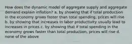 How does the dynamic model of aggregate supply and aggregate demand explain inflation? a. by showing that if total production in the economy grows faster than total spending, prices will rise b. by showing that increases in labor productivity usually lead to increases in prices c. by showing that if total spending in the economy grows faster than total production, prices will rise d. none of the above