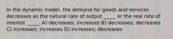 In the dynamic model, the demand for goods and services decreases as the natural rate of output _____ or the real rate of interest _____. A) decreases; increases B) decreases; decreases C) increases; increases D) increases; decreases