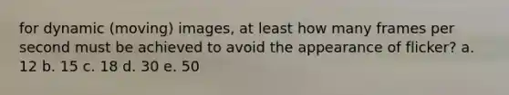 for dynamic (moving) images, at least how many frames per second must be achieved to avoid the appearance of flicker? a. 12 b. 15 c. 18 d. 30 e. 50
