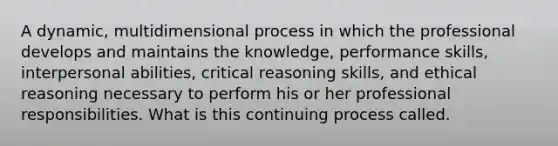 A dynamic, multidimensional process in which the professional develops and maintains the knowledge, performance skills, interpersonal abilities, critical reasoning skills, and ethical reasoning necessary to perform his or her professional responsibilities. What is this continuing process called.