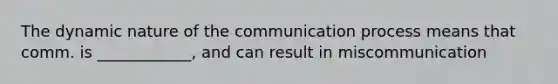 The dynamic nature of the communication process means that comm. is ____________, and can result in miscommunication