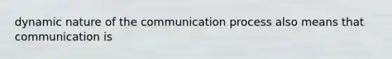 dynamic nature of the communication process also means that communication is