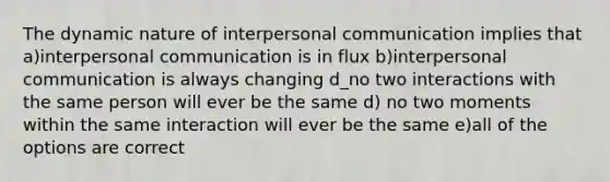 The dynamic nature of interpersonal communication implies that a)interpersonal communication is in flux b)interpersonal communication is always changing d_no two interactions with the same person will ever be the same d) no two moments within the same interaction will ever be the same e)all of the options are correct