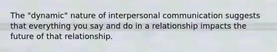 The "dynamic" nature of interpersonal communication suggests that everything you say and do in a relationship impacts the future of that relationship.