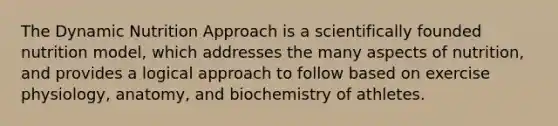 The Dynamic Nutrition Approach is a scientifically founded nutrition model, which addresses the many aspects of nutrition, and provides a logical approach to follow based on exercise physiology, anatomy, and biochemistry of athletes.