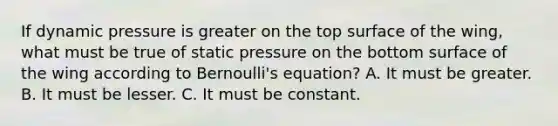 If dynamic pressure is greater on the top surface of the wing, what must be true of static pressure on the bottom surface of the wing according to Bernoulli's equation? A. It must be greater. B. It must be lesser. C. It must be constant.