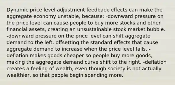 Dynamic price level adjustment feedback effects can make the aggregate economy unstable, because: -downward pressure on the price level can cause people to buy more stocks and other financial assets, creating an unsustainable stock market bubble. -downward pressure on the price level can shift aggregate demand to the left, offsetting the standard effects that cause aggregate demand to increase when the price level falls. -deflation makes goods cheaper so people buy more goods, making the aggregate demand curve shift to the right. -deflation creates a feeling of wealth, even though society is not actually wealthier, so that people begin spending more.