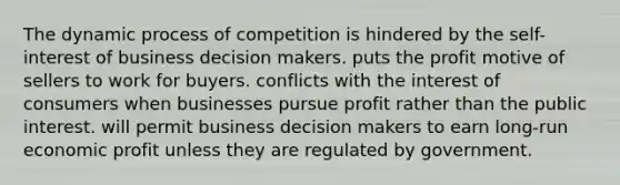 The dynamic process of competition is hindered by the self-interest of business decision makers. puts the profit motive of sellers to work for buyers. conflicts with the interest of consumers when businesses pursue profit rather than the public interest. will permit business decision makers to earn long-run economic profit unless they are regulated by government.