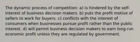 The dynamic process of competition: a) is hindered by the self-interest of business decision makers. b) puts the profit motive of sellers to work for buyers. c) conflicts with the interest of consumers when businesses pursue profit rather than the public interest. d) will permit business decision makers to earn long-run economic profit unless they are regulated by government.