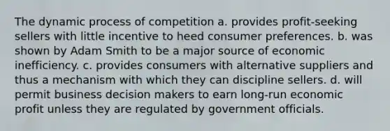 The dynamic process of competition a. provides profit-seeking sellers with little incentive to heed consumer preferences. b. was shown by Adam Smith to be a major source of economic inefficiency. c. provides consumers with alternative suppliers and thus a mechanism with which they can discipline sellers. d. will permit business decision makers to earn long-run economic profit unless they are regulated by government officials.