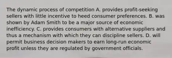 The dynamic process of competition A. provides profit-seeking sellers with little incentive to heed consumer preferences. B. was shown by Adam Smith to be a major source of economic inefficiency. C. provides consumers with alternative suppliers and thus a mechanism with which they can discipline sellers. D. will permit business decision makers to earn long-run economic profit unless they are regulated by government officials.