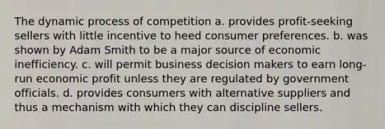 The dynamic process of competition a. provides profit-seeking sellers with little incentive to heed consumer preferences. b. was shown by Adam Smith to be a major source of economic inefficiency. c. will permit business decision makers to earn long-run economic profit unless they are regulated by government officials. d. provides consumers with alternative suppliers and thus a mechanism with which they can discipline sellers.