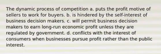 The dynamic process of competition a. puts the profit motive of sellers to work for buyers. b. is hindered by the self-interest of business decision makers. c. will permit business decision makers to earn long-run economic profit unless they are regulated by government. d. conflicts with the interest of consumers when businesses pursue profit rather than the public interest.