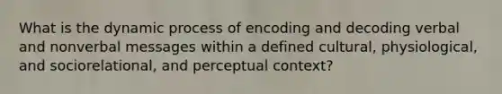 What is the dynamic process of encoding and decoding verbal and nonverbal messages within a defined cultural, physiological, and sociorelational, and perceptual context?