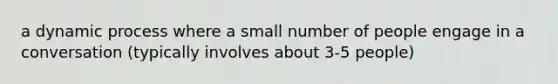 a dynamic process where a small number of people engage in a conversation (typically involves about 3-5 people)