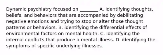 Dynamic psychiatry focused on ________ A. identifying thoughts, beliefs, and behaviors that are accompanied by debilitating negative emotions and trying to stop or alter those thought patterns or behaviors. B. identifying the differential effects of environmental factors on mental health. C. identifying the internal conflicts that produce a mental illness. D. identifying the symptoms of specific underlying illnesses.