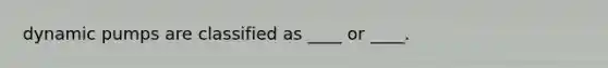dynamic pumps are classified as ____ or ____.